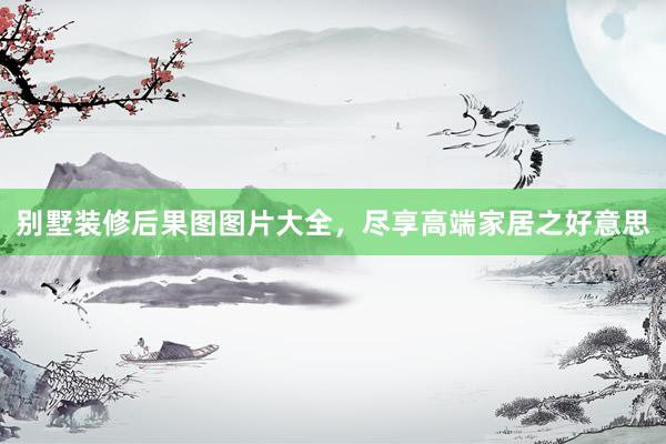 别墅装修后果图图片大全，尽享高端家居之好意思