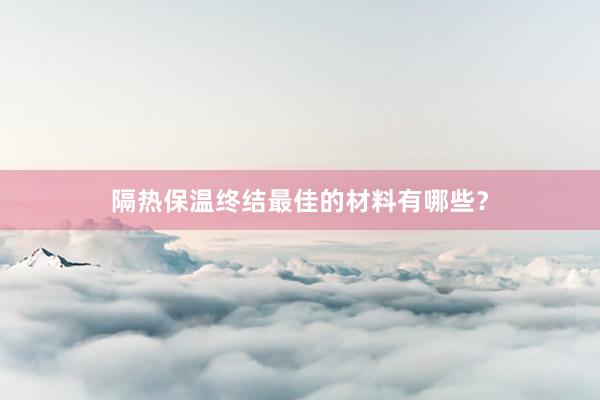 隔热保温终结最佳的材料有哪些？